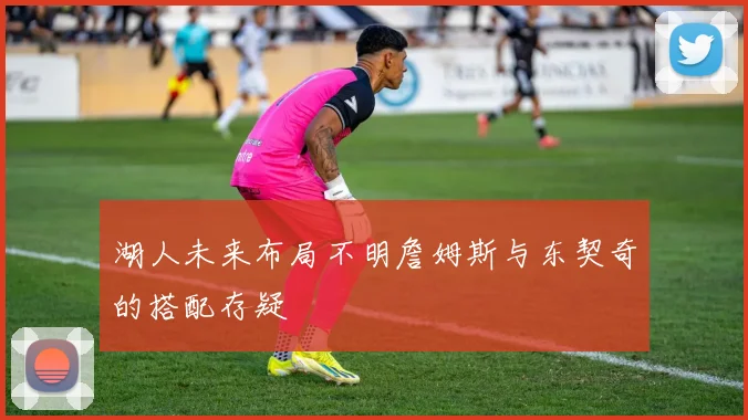 湖人未来布局不明詹姆斯与东契奇的搭配存疑