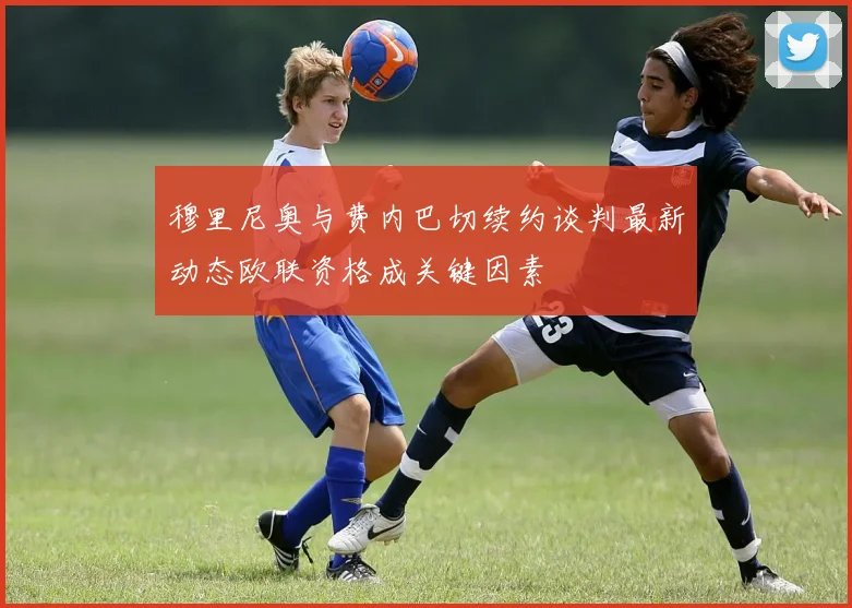 穆里尼奥与费内巴切续约谈判最新动态欧联资格成关键因素