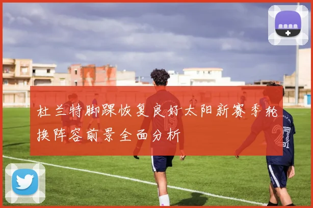 杜兰特脚踝恢复良好太阳新赛季轮换阵容前景全面分析