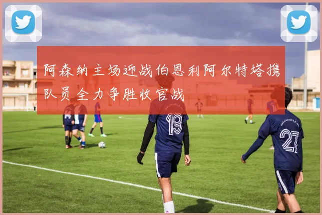 阿森纳主场迎战伯恩利阿尔特塔携队员全力争胜收官战