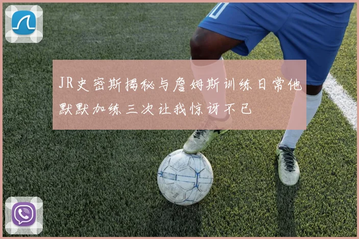 JR史密斯揭秘与詹姆斯训练日常他默默加练三次让我惊讶不已