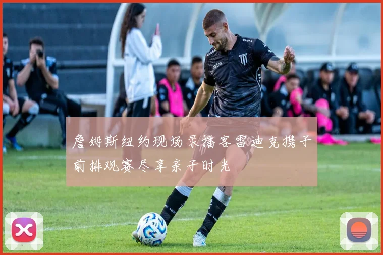 詹姆斯纽约现场录播客雷迪克携子前排观赛尽享亲子时光