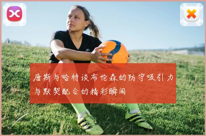 唐斯与哈特谈布伦森的防守吸引力与默契配合的精彩瞬间