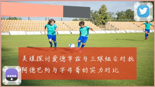 美媒探讨爱德华兹与三球组合对抗阿德巴约与字母哥的实力对比