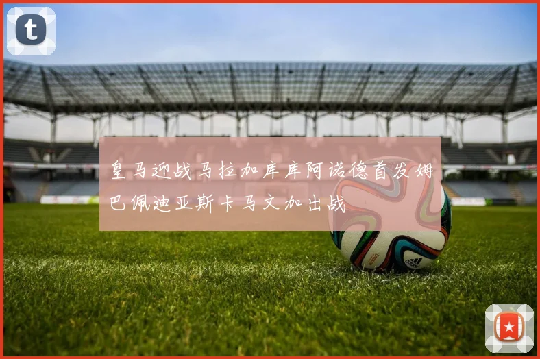 皇马迎战马拉加库库阿诺德首发姆巴佩迪亚斯卡马文加出战