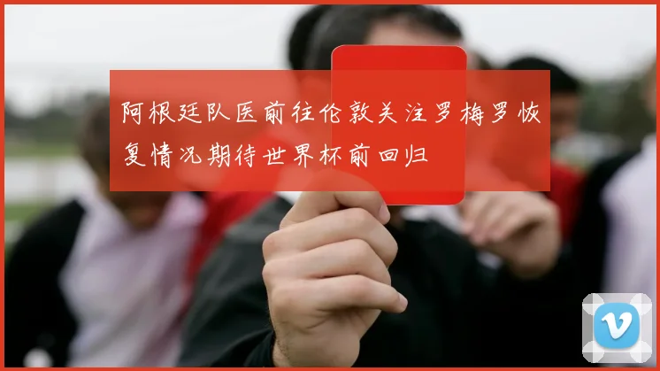 阿根廷队医前往伦敦关注罗梅罗恢复情况期待世界杯前回归