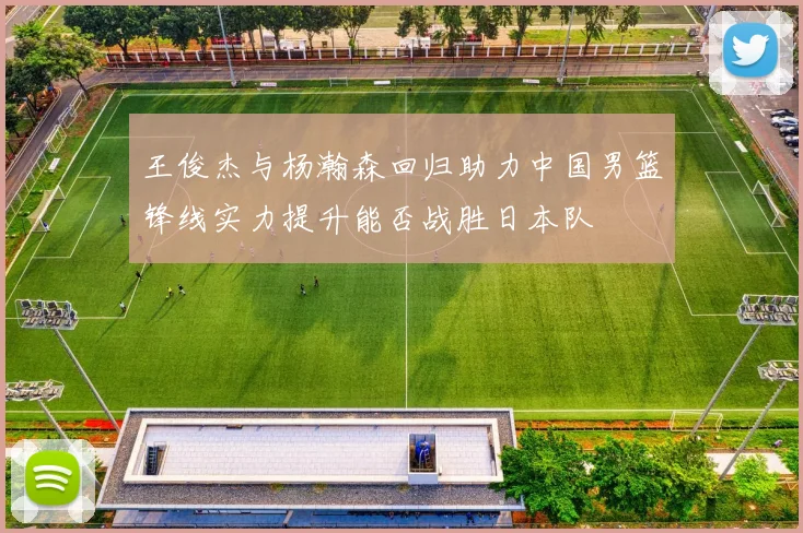 王俊杰与杨瀚森回归助力中国男篮锋线实力提升能否战胜日本队