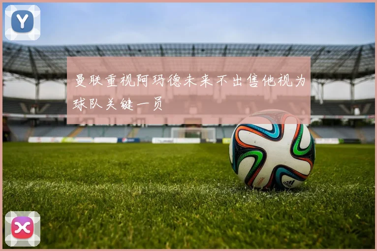 曼联重视阿玛德未来不出售他视为球队关键一员