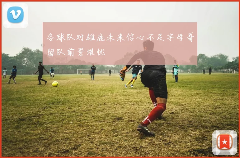 各球队对雄鹿未来信心不足字母哥留队前景堪忧