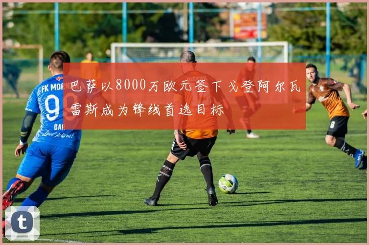 巴萨以8000万欧元签下戈登阿尔瓦雷斯成为锋线首选目标