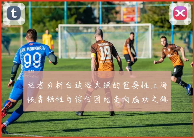 记者分析白边洛夫顿的重要性上海依靠牺牲与信任团结走向成功之路