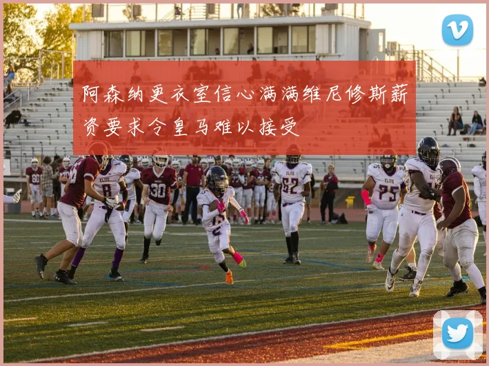 阿森纳更衣室信心满满维尼修斯薪资要求令皇马难以接受
