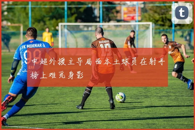 中超外援主导局面本土球员在射手榜上难觅身影