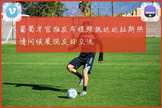 葡萄牙官推发布视频抵达达拉斯热情问候展现友好交流