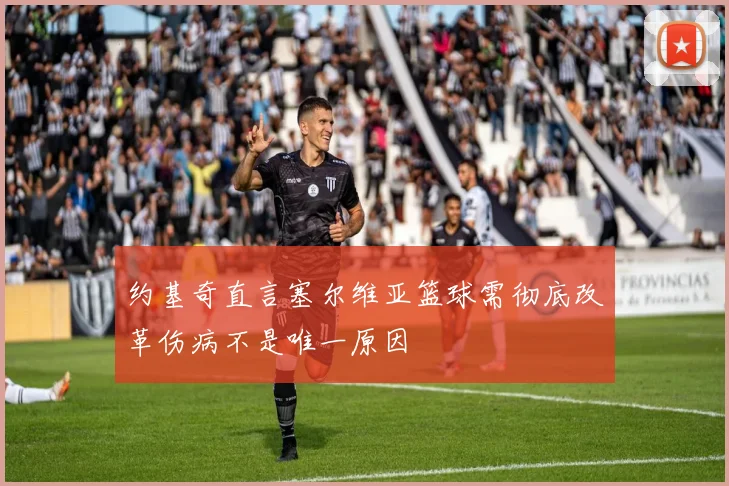 约基奇直言塞尔维亚篮球需彻底改革伤病不是唯一原因