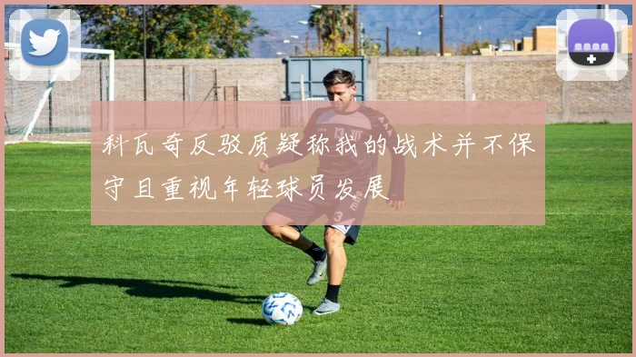 科瓦奇反驳质疑称我的战术并不保守且重视年轻球员发展