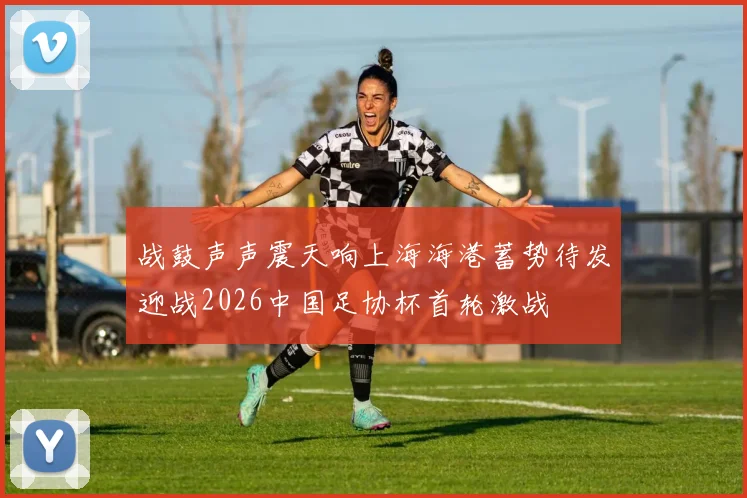 战鼓声声震天响上海海港蓄势待发迎战2026中国足协杯首轮激战