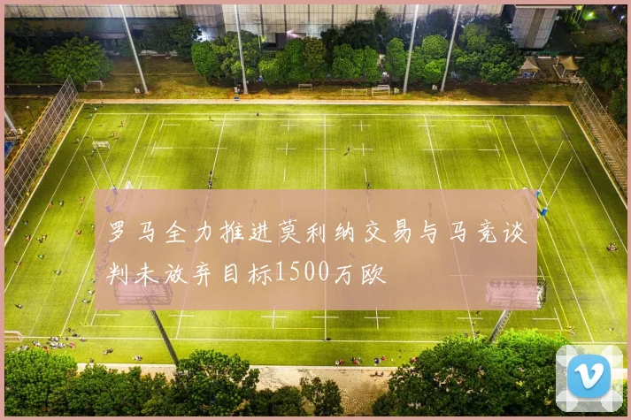 罗马全力推进莫利纳交易与马竞谈判未放弃目标1500万欧