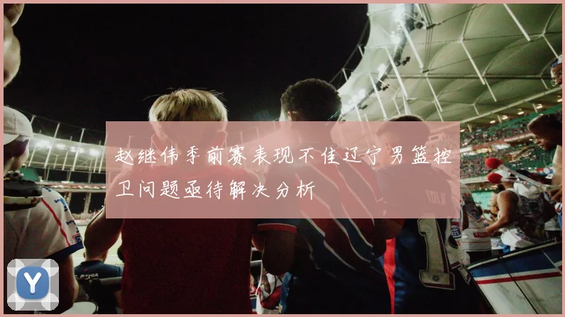 赵继伟季前赛表现不佳辽宁男篮控卫问题亟待解决分析