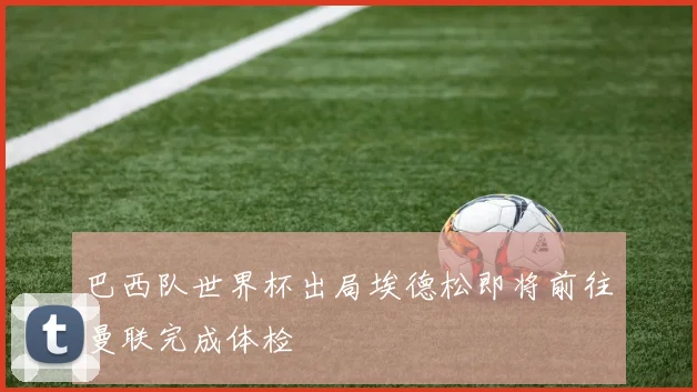 巴西队世界杯出局埃德松即将前往曼联完成体检