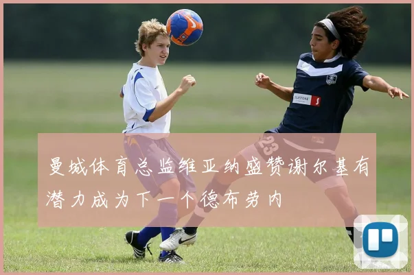 曼城体育总监维亚纳盛赞谢尔基有潜力成为下一个德布劳内