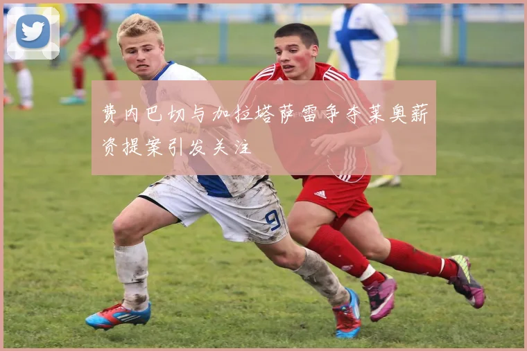 费内巴切与加拉塔萨雷争夺莱奥薪资提案引发关注